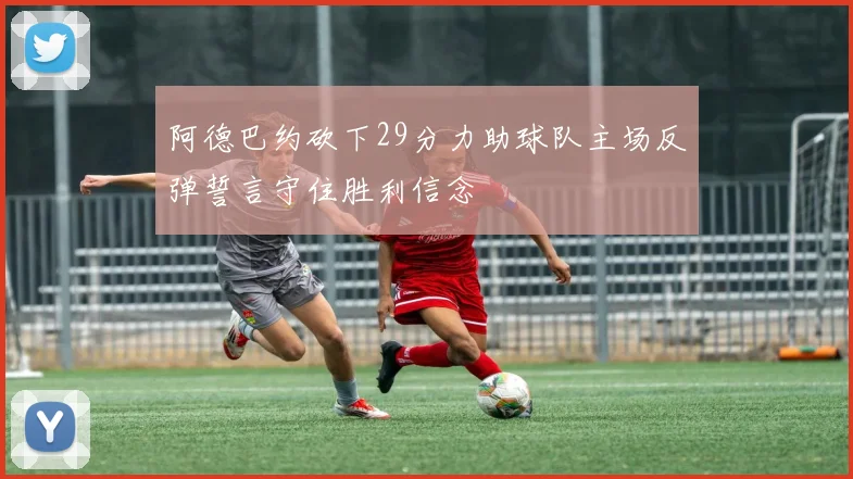 阿德巴约砍下29分力助球队主场反弹誓言守住胜利信念