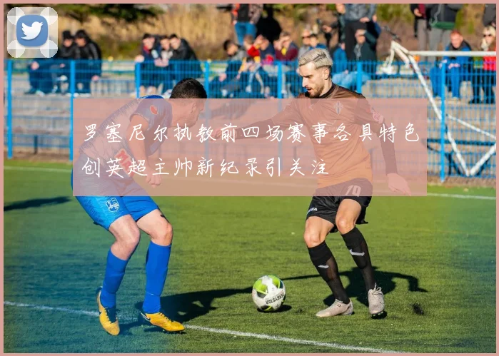 罗塞尼尔执教前四场赛事各具特色创英超主帅新纪录引关注