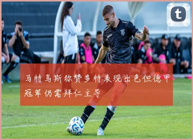 马特乌斯称赞多特表现出色但德甲冠军仍需拜仁主导