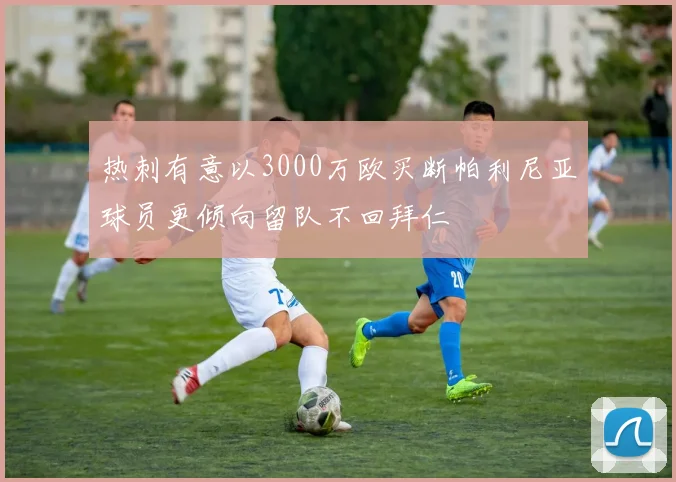热刺有意以3000万欧买断帕利尼亚球员更倾向留队不回拜仁