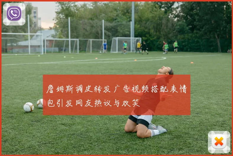 詹姆斯调皮转发广告视频搭配表情包引发网友热议与欢笑