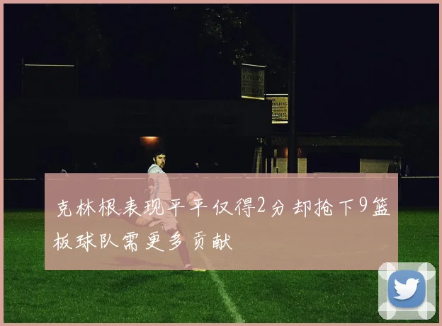 克林根表现平平仅得2分却抢下9篮板球队需更多贡献