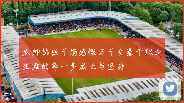 瓜帅执教千场感慨万千自豪于职业生涯的每一步成长与坚持