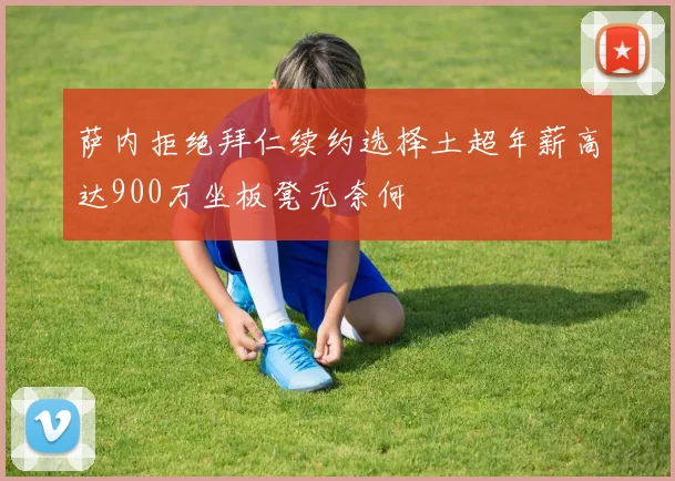 萨内拒绝拜仁续约选择土超年薪高达900万坐板凳无奈何