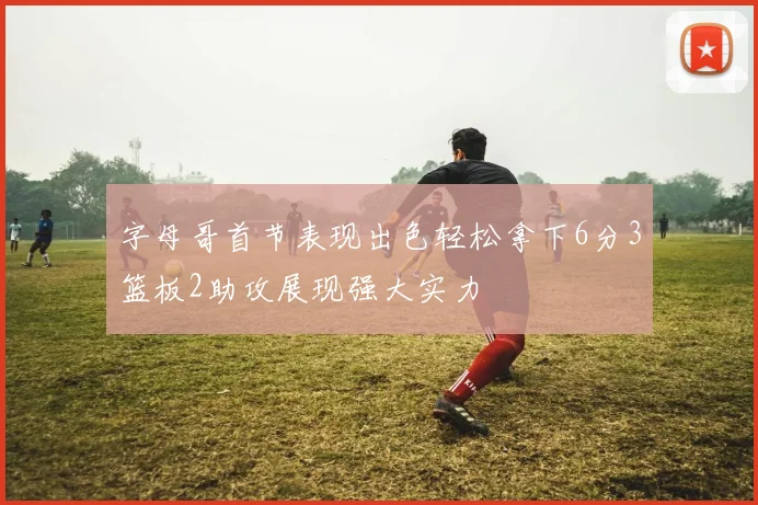 字母哥首节表现出色轻松拿下6分3篮板2助攻展现强大实力