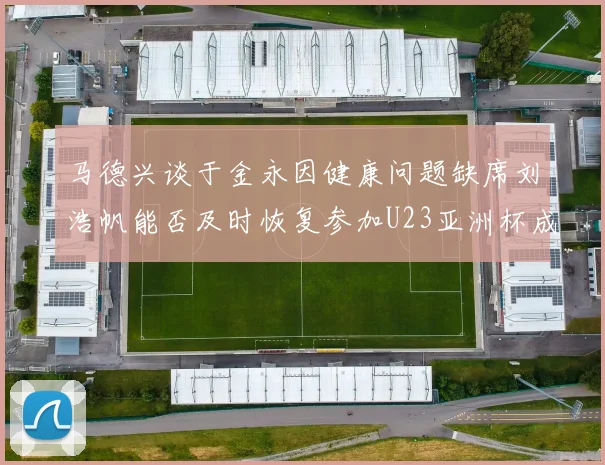 马德兴谈于金永因健康问题缺席刘浩帆能否及时恢复参加U23亚洲杯成疑