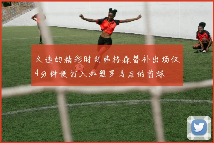 久违的精彩时刻弗格森替补出场仅4分钟便打入加盟罗马后的首球
