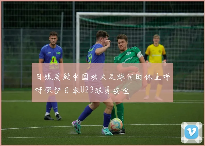 日媒质疑中国功夫足球何时休止呼吁保护日本U23球员安全