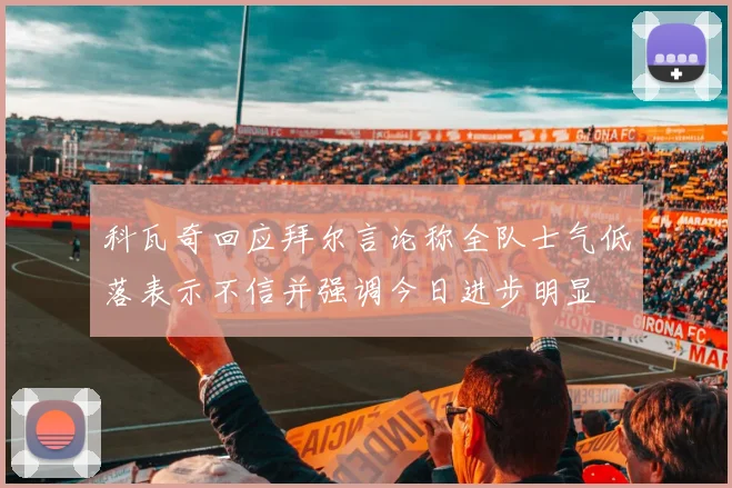 科瓦奇回应拜尔言论称全队士气低落表示不信并强调今日进步明显