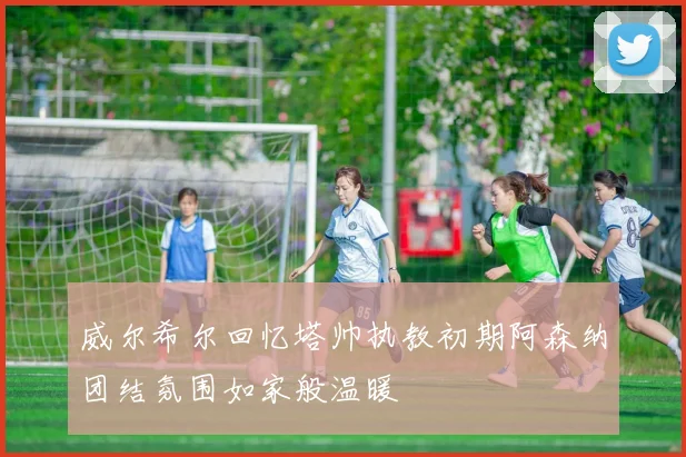 威尔希尔回忆塔帅执教初期阿森纳团结氛围如家般温暖