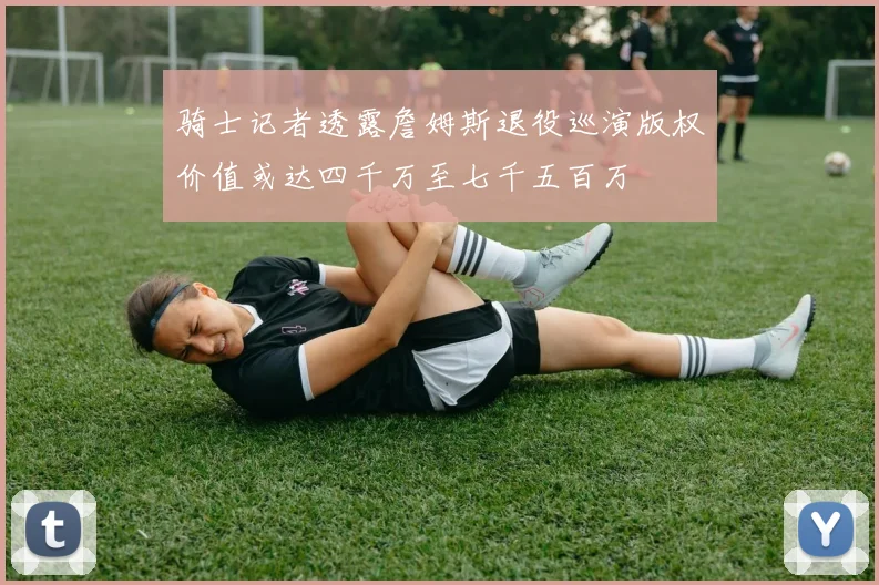 骑士记者透露詹姆斯退役巡演版权价值或达四千万至七千五百万