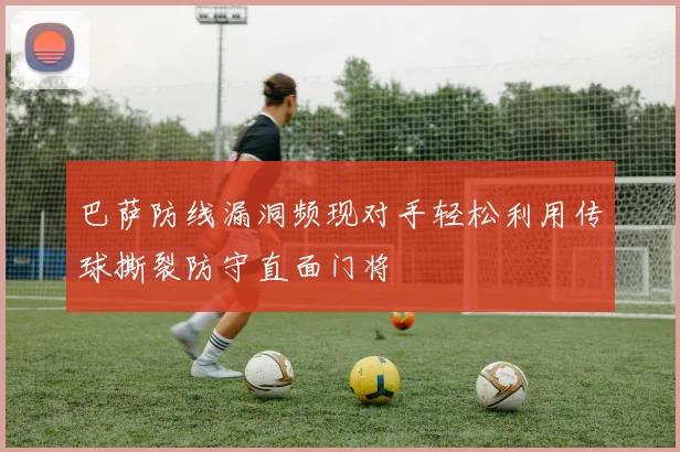 巴萨防线漏洞频现对手轻松利用传球撕裂防守直面门将