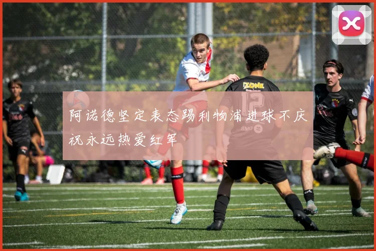 阿诺德坚定表态踢利物浦进球不庆祝永远热爱红军