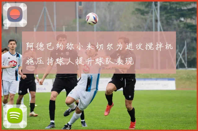 阿德巴约称小米切尔为进攻搅拌机施压持球人提升球队表现