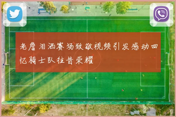 老詹泪洒赛场致敬视频引发感动回忆骑士队往昔荣耀