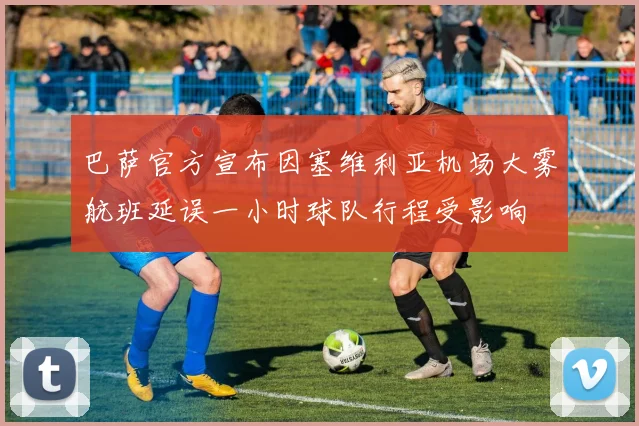巴萨官方宣布因塞维利亚机场大雾航班延误一小时球队行程受影响