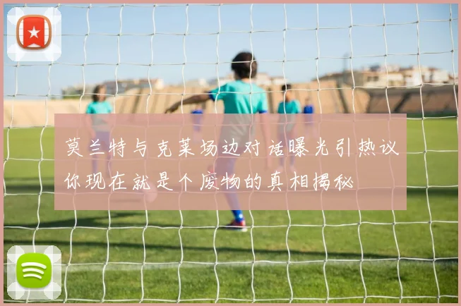 莫兰特与克莱场边对话曝光引热议你现在就是个废物的真相揭秘