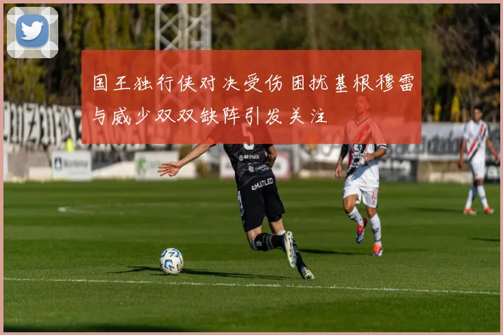 国王独行侠对决受伤困扰基根穆雷与威少双双缺阵引发关注