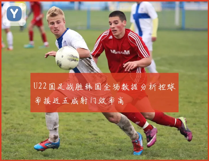 U22国足战胜韩国全场数据分析控球率接近五成射门效率高