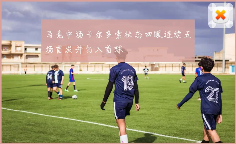 马竞中场卡尔多索状态回暖连续五场首发并打入首球