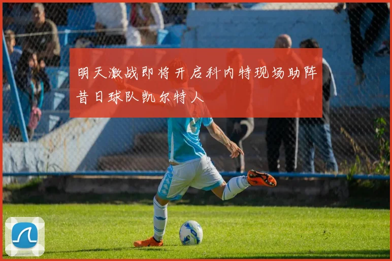 明天激战即将开启科内特现场助阵昔日球队凯尔特人