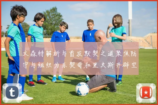 文森特解析与首发默契之道聚焦防守与组织为东契奇和里夫斯开辟空间